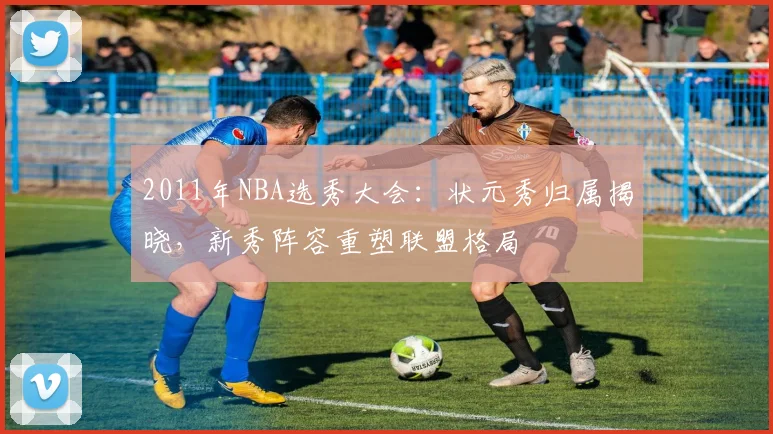 2011年NBA选秀大会：状元秀归属揭晓，新秀阵容重塑联盟格局