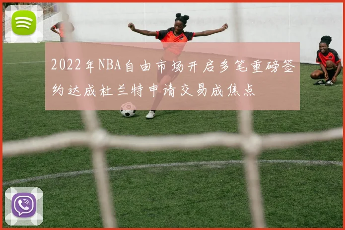2022年NBA自由市场开启多笔重磅签约达成杜兰特申请交易成焦点